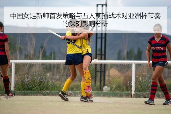 中国女足新帅首发策略与五人前插战术对亚洲杯节奏的深刻影响分析